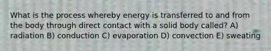 What is the process whereby energy is transferred to and from the body through direct contact with a solid body called? A) radiation B) conduction C) evaporation D) convection E) sweating