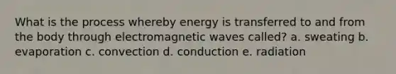 What is the process whereby energy is transferred to and from the body through electromagnetic waves called? a. sweating b. evaporation c. convection d. conduction e. radiation