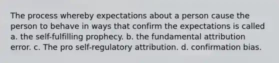 The process whereby expectations about a person cause the person to behave in ways that confirm the expectations is called a. the self-fulfilling prophecy. b. the fundamental attribution error. c. The pro self-regulatory attribution. d. confirmation bias.