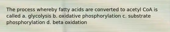 The process whereby fatty acids are converted to acetyl CoA is called a. glycolysis b. oxidative phosphorylation c. substrate phosphorylation d. beta oxidation