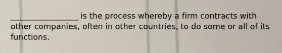 _________________ is the process whereby a firm contracts with other companies, often in other countries, to do some or all of its functions.