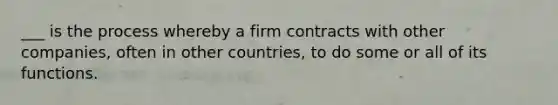 ___ is the process whereby a firm contracts with other companies, often in other countries, to do some or all of its functions.