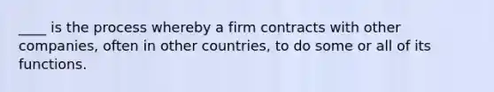 ____ is the process whereby a firm contracts with other companies, often in other countries, to do some or all of its functions.