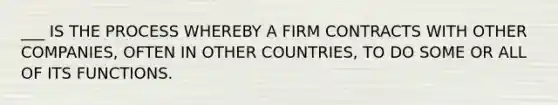 ___ IS THE PROCESS WHEREBY A FIRM CONTRACTS WITH OTHER COMPANIES, OFTEN IN OTHER COUNTRIES, TO DO SOME OR ALL OF ITS FUNCTIONS.