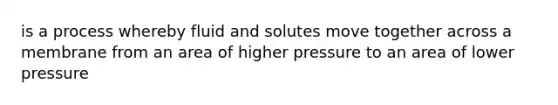 is a process whereby fluid and solutes move together across a membrane from an area of higher pressure to an area of lower pressure