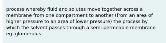 process whereby fluid and solutes move together across a membrane from one compartment to another (from an area of higher pressure to an area of lower pressure) the process by which the solvent passes through a semi-permeable membrane eg. glomerulus