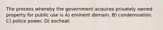 The process whereby the government acquires privately owned property for public use is A) eminent domain. B) condemnation. C) police power. D) escheat.