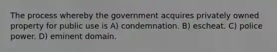 The process whereby the government acquires privately owned property for public use is A) condemnation. B) escheat. C) police power. D) eminent domain.