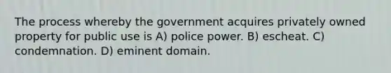 The process whereby the government acquires privately owned property for public use is A) police power. B) escheat. C) condemnation. D) eminent domain.