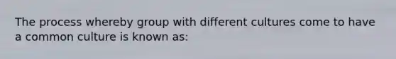 The process whereby group with different cultures come to have a common culture is known as: