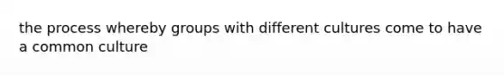 the process whereby groups with different cultures come to have a common culture