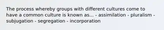 The process whereby groups with different cultures come to have a common culture is known as... - assimilation - pluralism - subjugation - segregation - incorporation