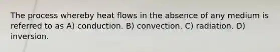 The process whereby heat flows in the absence of any medium is referred to as A) conduction. B) convection. C) radiation. D) inversion.