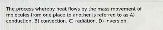 The process whereby heat flows by the mass movement of molecules from one place to another is referred to as A) conduction. B) convection. C) radiation. D) inversion.