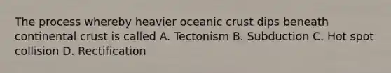 The process whereby heavier oceanic crust dips beneath continental crust is called A. Tectonism B. Subduction C. Hot spot collision D. Rectification