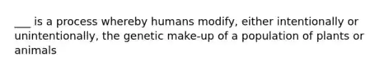 ___ is a process whereby humans modify, either intentionally or unintentionally, the genetic make-up of a population of plants or animals
