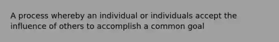 A process whereby an individual or individuals accept the influence of others to accomplish a common goal