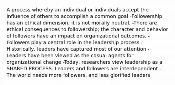 A process whereby an individual or individuals accept the influence of others to accomplish a common goal -Followership has an ethical dimension; it is not morally neutral. -There are ethical consequences to followership; the character and behavior of followers have an impact on organizational outcomes. -Followers play a central role in the leadership process -Historically, leaders have captured most of our attention -Leaders have been viewed as the casual agents for organizational change -Today, researchers view leadership as a SHARED PROCESS. Leaders and followers are interdependent -The world needs more followers, and less glorified leaders