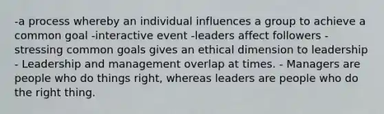 -a process whereby an individual influences a group to achieve a common goal -interactive event -leaders affect followers -stressing common goals gives an ethical dimension to leadership - Leadership and management overlap at times. - Managers are people who do things right, whereas leaders are people who do the right thing.