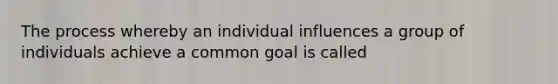 The process whereby an individual influences a group of individuals achieve a common goal is called