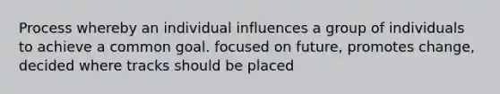 Process whereby an individual influences a group of individuals to achieve a common goal. focused on future, promotes change, decided where tracks should be placed