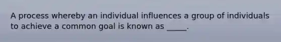 A process whereby an individual influences a group of individuals to achieve a common goal is known as _____.