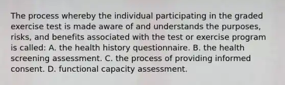 The process whereby the individual participating in the graded exercise test is made aware of and understands the purposes, risks, and benefits associated with the test or exercise program is called: A. the health history questionnaire. B. the health screening assessment. C. the process of providing informed consent. D. functional capacity assessment.