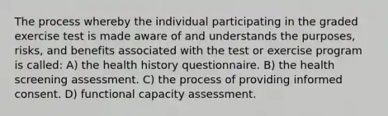 The process whereby the individual participating in the graded exercise test is made aware of and understands the purposes, risks, and benefits associated with the test or exercise program is called: A) the health history questionnaire. B) the health screening assessment. C) the process of providing informed consent. D) functional capacity assessment.