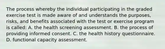 The process whereby the individual participating in the graded exercise test is made aware of and understands the purposes, risks, and benefits associated with the test or exercise program is called: A. the health screening assessment. B. the process of providing informed consent. C. the health history questionnaire. D. functional capacity assessment.