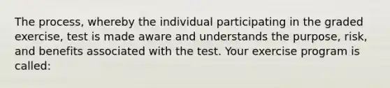 The process, whereby the individual participating in the graded exercise, test is made aware and understands the purpose, risk, and benefits associated with the test. Your exercise program is called: