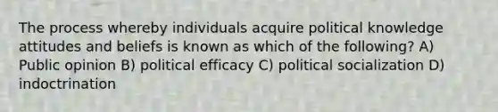 The process whereby individuals acquire political knowledge attitudes and beliefs is known as which of the following? A) Public opinion B) political efficacy C) political socialization D) indoctrination