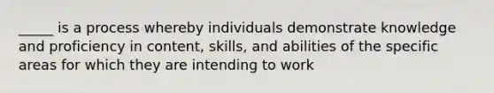 _____ is a process whereby individuals demonstrate knowledge and proficiency in content, skills, and abilities of the specific areas for which they are intending to work