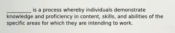 __________ is a process whereby individuals demonstrate knowledge and proficiency in content, skills, and abilities of the specific areas for which they are intending to work.