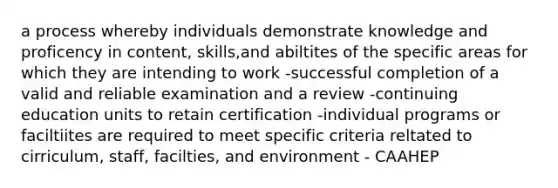 a process whereby individuals demonstrate knowledge and proficency in content, skills,and abiltites of the specific areas for which they are intending to work -successful completion of a valid and reliable examination and a review -continuing education units to retain certification -individual programs or faciltiites are required to meet specific criteria reltated to cirriculum, staff, facilties, and environment - CAAHEP