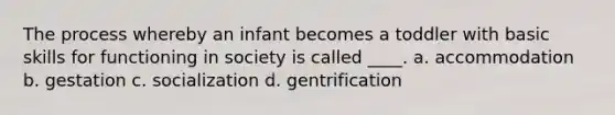 The process whereby an infant becomes a toddler with basic skills for functioning in society is called ____. a. accommodation b. gestation c. socialization d. gentrification