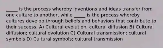 _____ is the process whereby inventions and ideas transfer from one culture to another, while _____ is the process whereby cultures develop through beliefs and behaviors that contribute to their success. A) Cultural evolution; cultural diffusion B) Cultural diffusion; cultural evolution C) Cultural transmission; cultural symbols D) Cultural symbols; cultural transmission