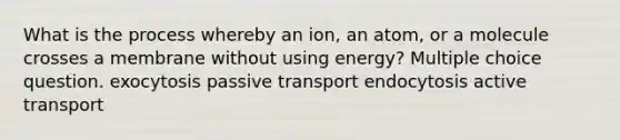 What is the process whereby an ion, an atom, or a molecule crosses a membrane without using energy? Multiple choice question. exocytosis passive transport endocytosis active transport