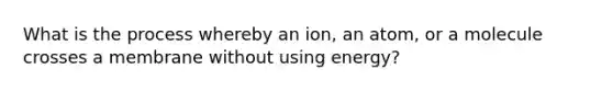 What is the process whereby an ion, an atom, or a molecule crosses a membrane without using energy?