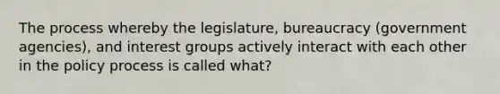 The process whereby the legislature, bureaucracy (government agencies), and interest groups actively interact with each other in the policy process is called what?