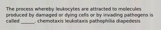 The process whereby leukocytes are attracted to molecules produced by damaged or dying cells or by invading pathogens is called ______. chemotaxis leukotaxis pathophilia diapedesis