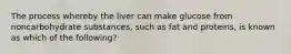 The process whereby the liver can make glucose from noncarbohydrate substances, such as fat and proteins, is known as which of the following?