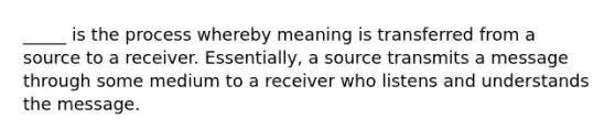 _____ is the process whereby meaning is transferred from a source to a receiver. Essentially, a source transmits a message through some medium to a receiver who listens and understands the message.