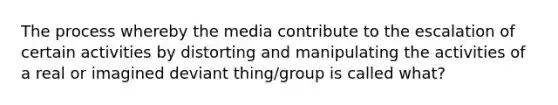 The process whereby the media contribute to the escalation of certain activities by distorting and manipulating the activities of a real or imagined deviant thing/group is called what?