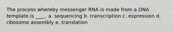 The process whereby messenger RNA is made from a DNA template is ____.​ a. ​sequencing b. ​transcription c. expression​ d. ribosome assembly e. translation​