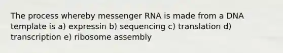 The process whereby messenger RNA is made from a DNA template is a) expressin b) sequencing c) translation d) transcription e) ribosome assembly