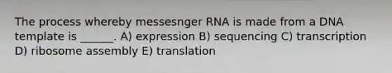 The process whereby messesnger RNA is made from a DNA template is ______. A) expression B) sequencing C) transcription D) ribosome assembly E) translation