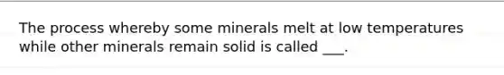 The process whereby some minerals melt at low temperatures while other minerals remain solid is called ___.