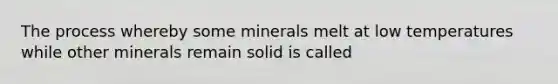 The process whereby some minerals melt at low temperatures while other minerals remain solid is called