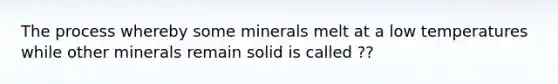 The process whereby some minerals melt at a low temperatures while other minerals remain solid is called ??