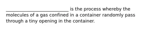 ____________________________ is the process whereby the molecules of a gas confined in a container randomly pass through a tiny opening in the container.